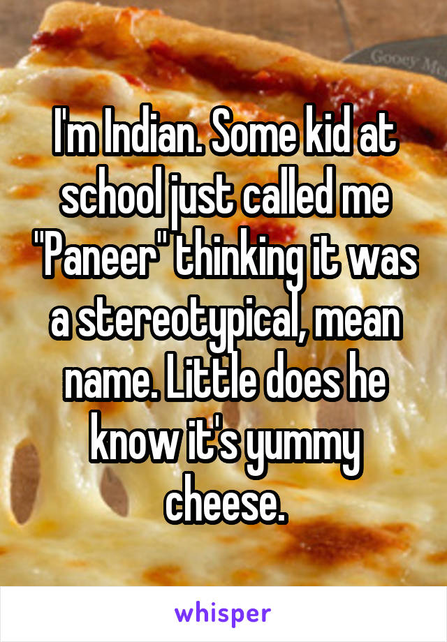 I'm Indian. Some kid at school just called me "Paneer" thinking it was a stereotypical, mean name. Little does he know it's yummy cheese.
