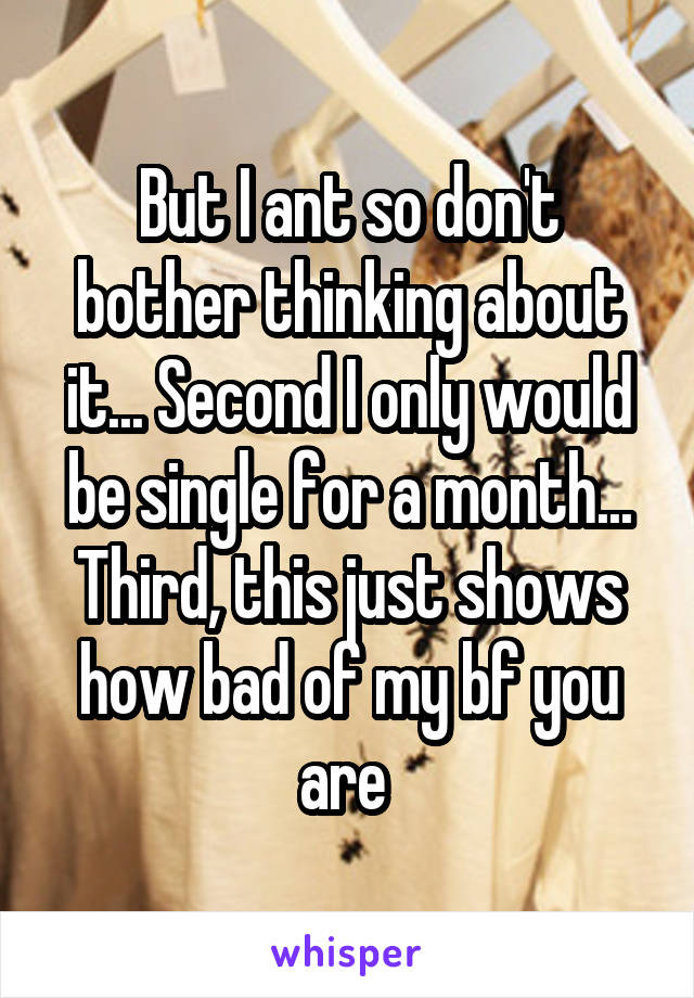 But I ant so don't bother thinking about it... Second I only would be single for a month... Third, this just shows how bad of my bf you are 