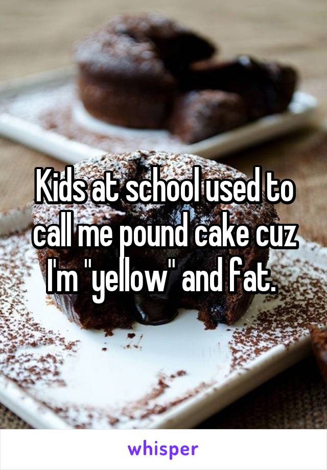 Kids at school used to call me pound cake cuz I'm "yellow" and fat. 