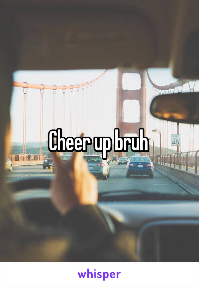 Cheer up bruh 