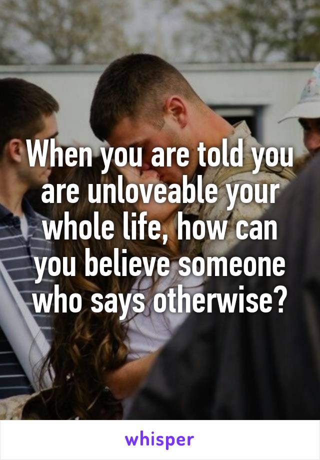 When you are told you are unloveable your whole life, how can you believe someone who says otherwise?