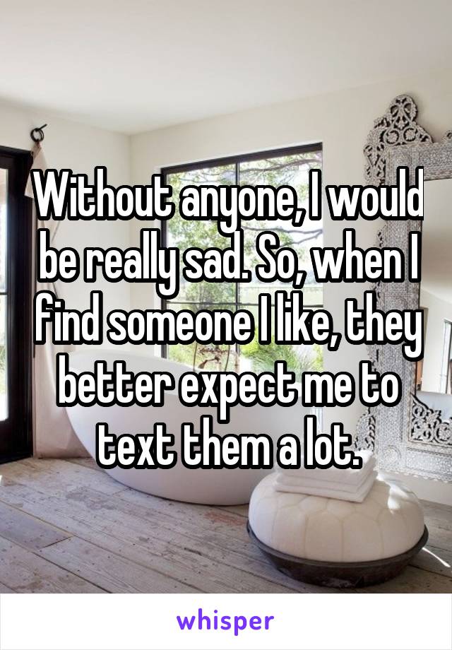 Without anyone, I would be really sad. So, when I find someone I like, they better expect me to text them a lot.