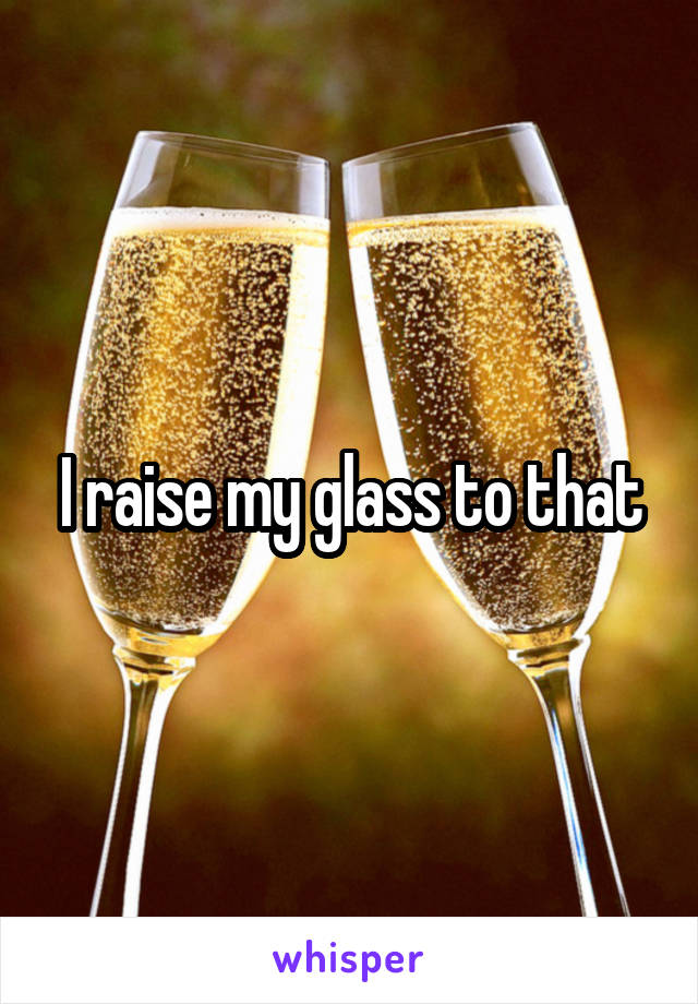 I raise my glass to that