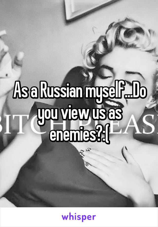 As a Russian myself...Do you view us as enemies?:(