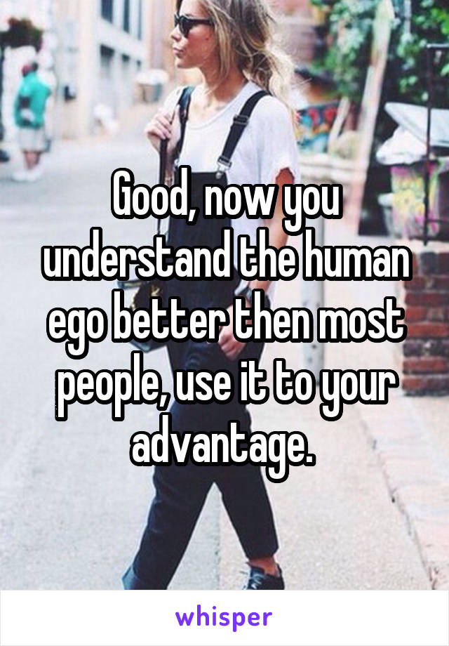 Good, now you understand the human ego better then most people, use it to your advantage. 