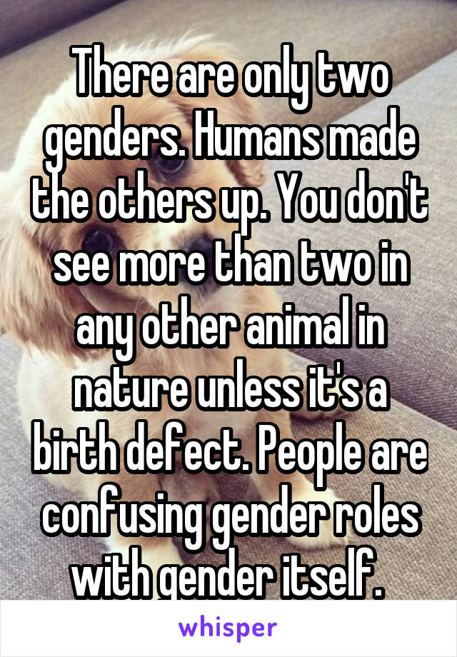 There are only two genders. Humans made the others up. You don't see more than two in any other animal in nature unless it's a birth defect. People are confusing gender roles with gender itself. 