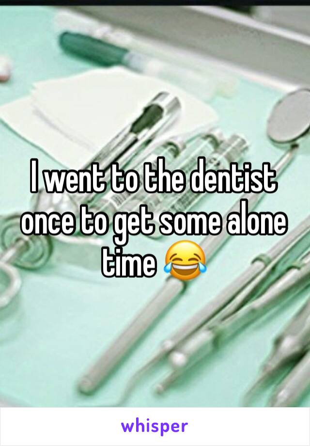 I went to the dentist once to get some alone time 😂