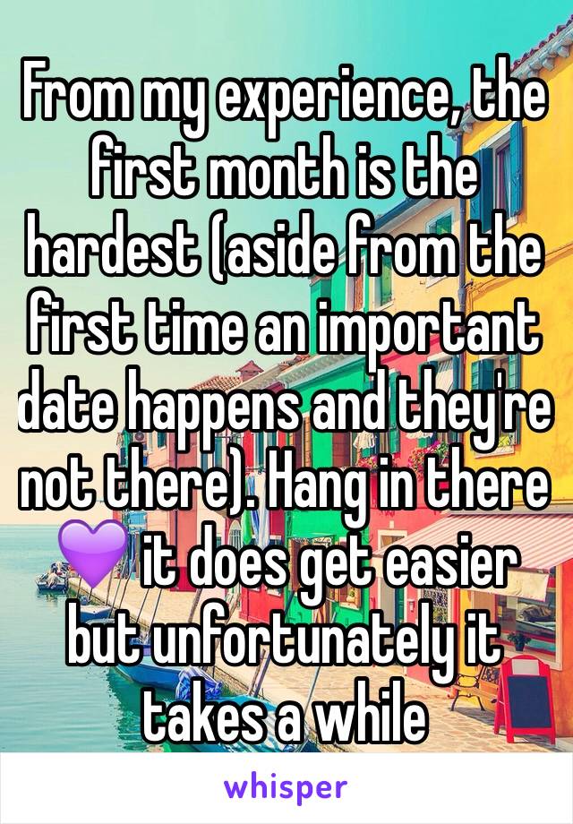 From my experience, the first month is the hardest (aside from the first time an important date happens and they're not there). Hang in there 💜 it does get easier but unfortunately it takes a while