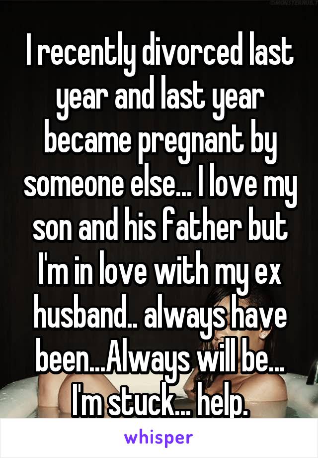 I recently divorced last year and last year became pregnant by someone else... I love my son and his father but I'm in love with my ex husband.. always have been...Always will be... I'm stuck... help.