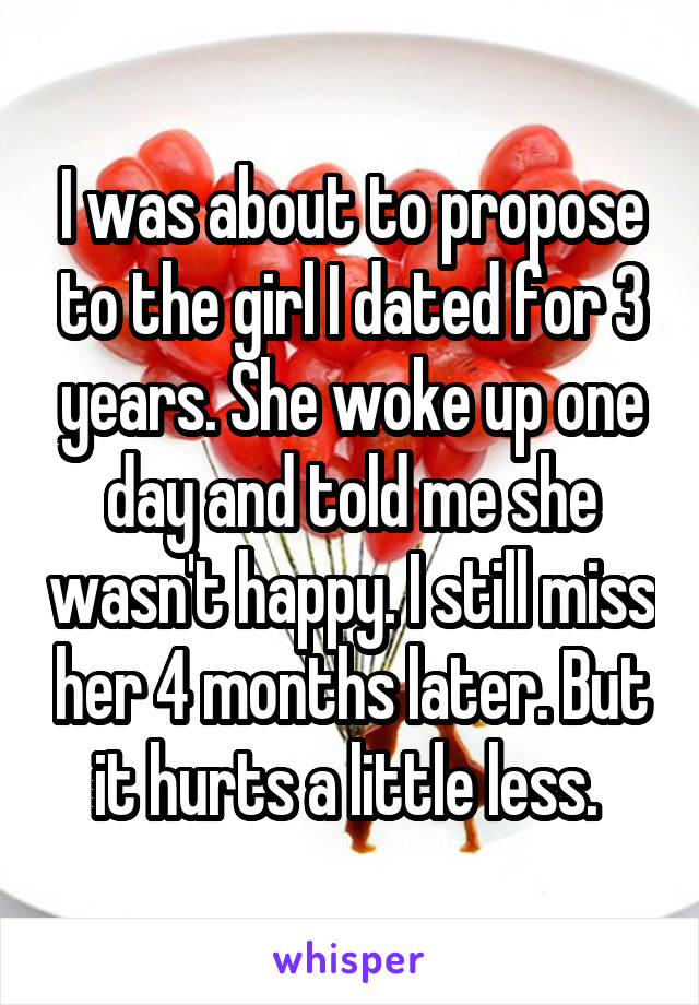 I was about to propose to the girl I dated for 3 years. She woke up one day and told me she wasn't happy. I still miss her 4 months later. But it hurts a little less. 