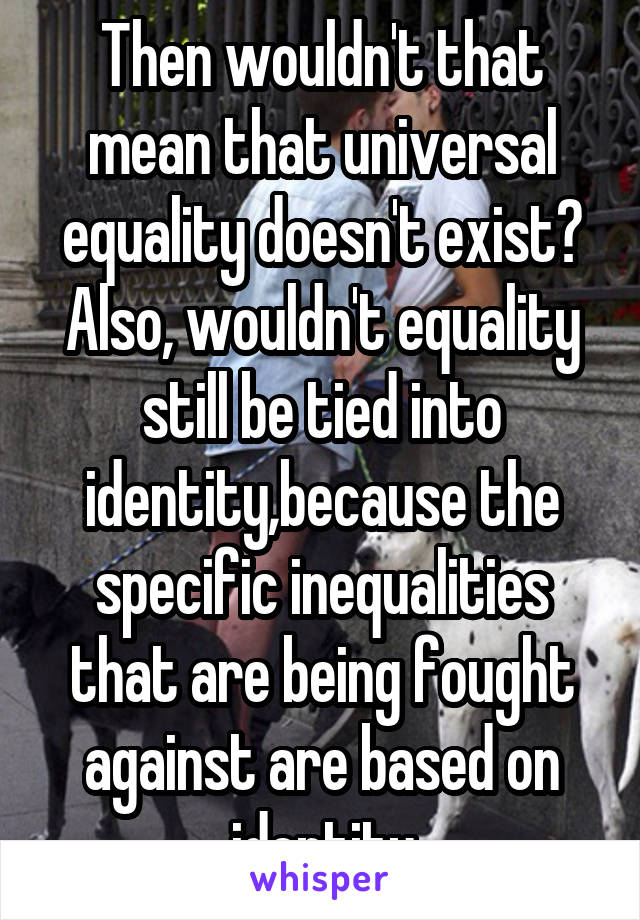 Then wouldn't that mean that universal equality doesn't exist? Also, wouldn't equality still be tied into identity,because the specific inequalities that are being fought against are based on identity