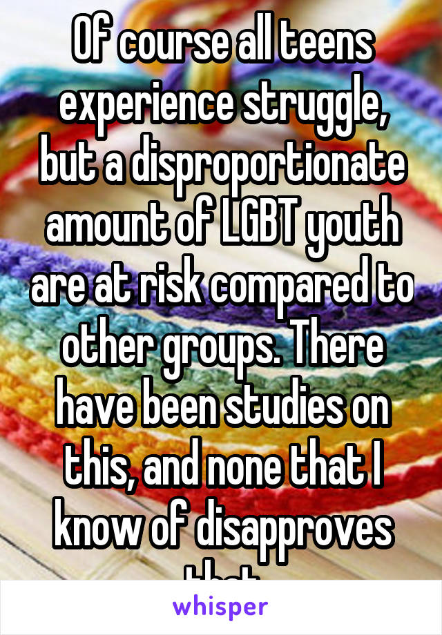 Of course all teens experience struggle, but a disproportionate amount of LGBT youth are at risk compared to other groups. There have been studies on this, and none that I know of disapproves that