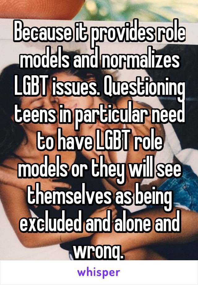 Because it provides role models and normalizes LGBT issues. Questioning teens in particular need to have LGBT role models or they will see themselves as being excluded and alone and wrong. 