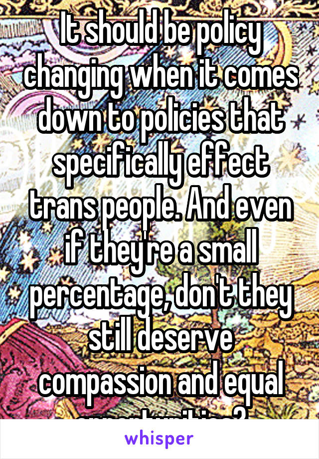 It should be policy changing when it comes down to policies that specifically effect trans people. And even if they're a small percentage, don't they still deserve compassion and equal opportunities?