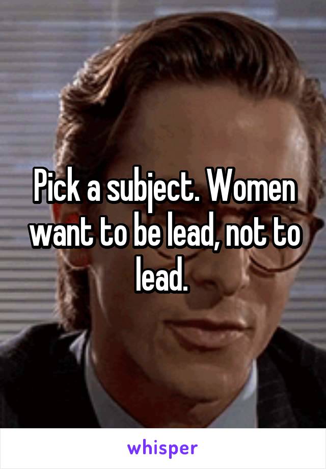 Pick a subject. Women want to be lead, not to lead. 