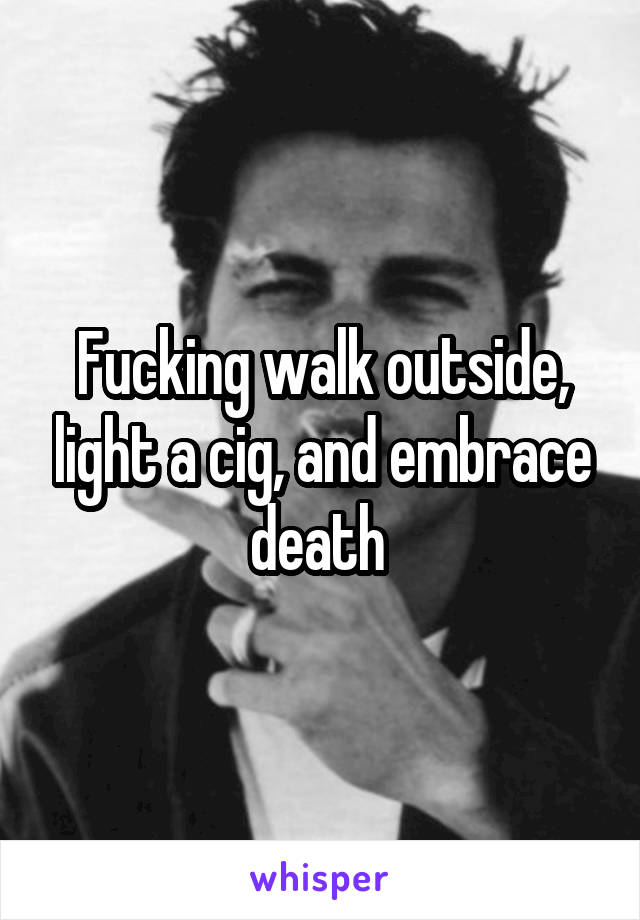 Fucking walk outside, light a cig, and embrace death 