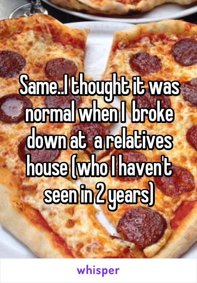 Same..I thought it was normal when I  broke down at  a relatives house (who I haven't seen in 2 years)