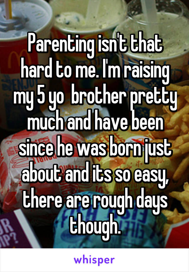 Parenting isn't that hard to me. I'm raising my 5 yo  brother pretty much and have been since he was born just about and its so easy, there are rough days though.