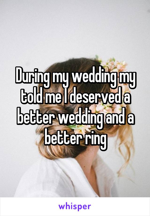 During my wedding my told me I deserved a better wedding and a better ring