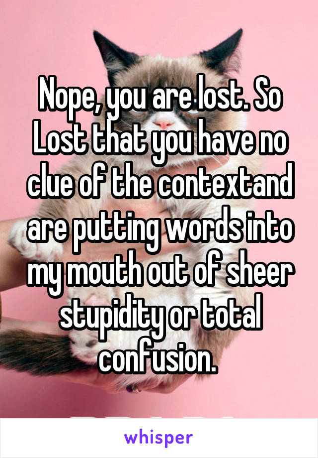 Nope, you are lost. So Lost that you have no clue of the contextand are putting words into my mouth out of sheer stupidity or total confusion. 