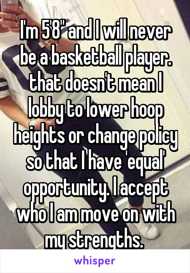 I'm 5'8" and I will never be a basketball player. that doesn't mean I lobby to lower hoop heights or change policy so that I have 'equal' opportunity. I accept who I am move on with my strengths. 