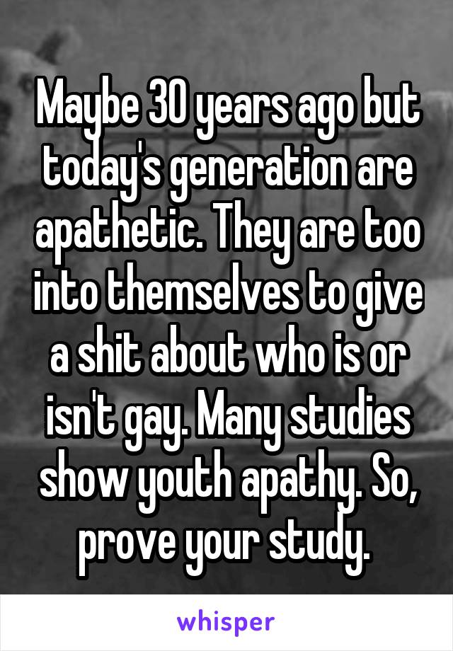 Maybe 30 years ago but today's generation are apathetic. They are too into themselves to give a shit about who is or isn't gay. Many studies show youth apathy. So, prove your study. 