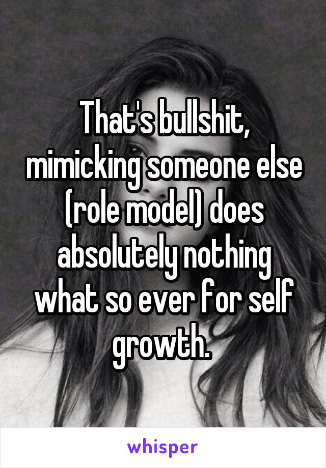 That's bullshit, mimicking someone else (role model) does absolutely nothing what so ever for self growth. 