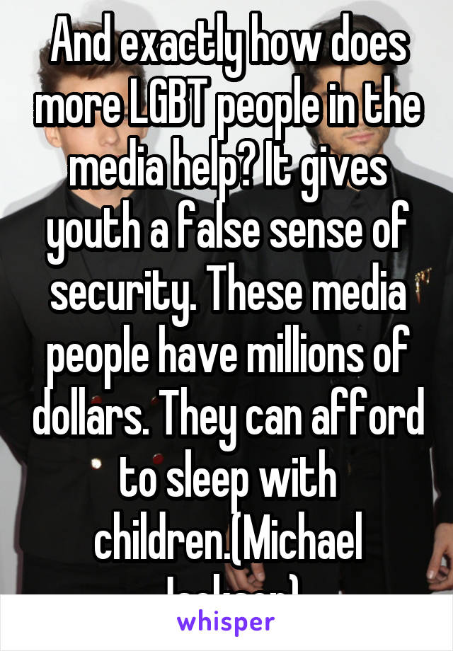 And exactly how does more LGBT people in the media help? It gives youth a false sense of security. These media people have millions of dollars. They can afford to sleep with children.(Michael Jackson)