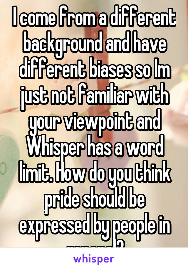 I come from a different background and have different biases so Im just not familiar with your viewpoint and Whisper has a word limit. How do you think pride should be expressed by people in general?