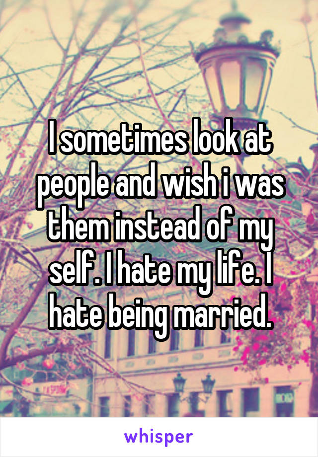 I sometimes look at people and wish i was them instead of my self. I hate my life. I hate being married.