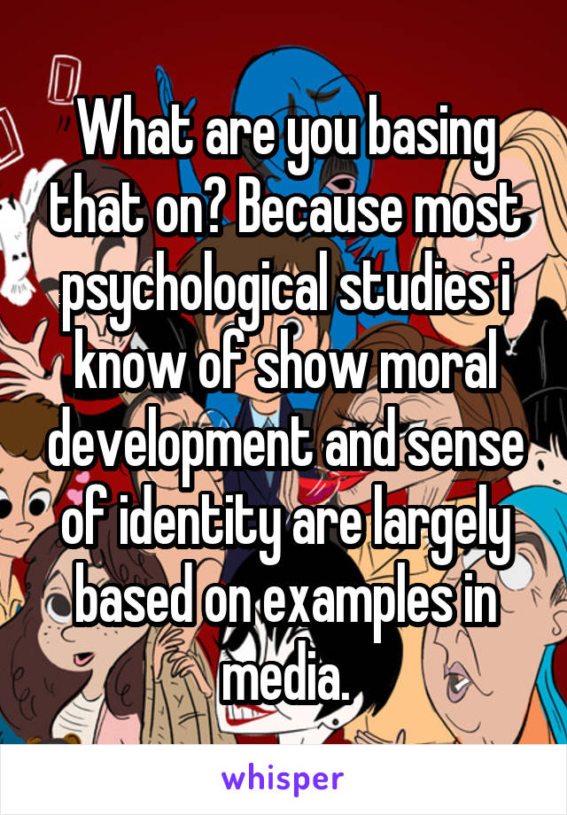 What are you basing that on? Because most psychological studies i know of show moral development and sense of identity are largely based on examples in media.