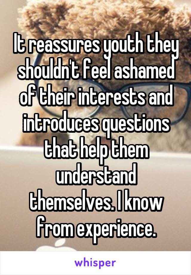 It reassures youth they shouldn't feel ashamed of their interests and introduces questions that help them understand themselves. I know from experience.