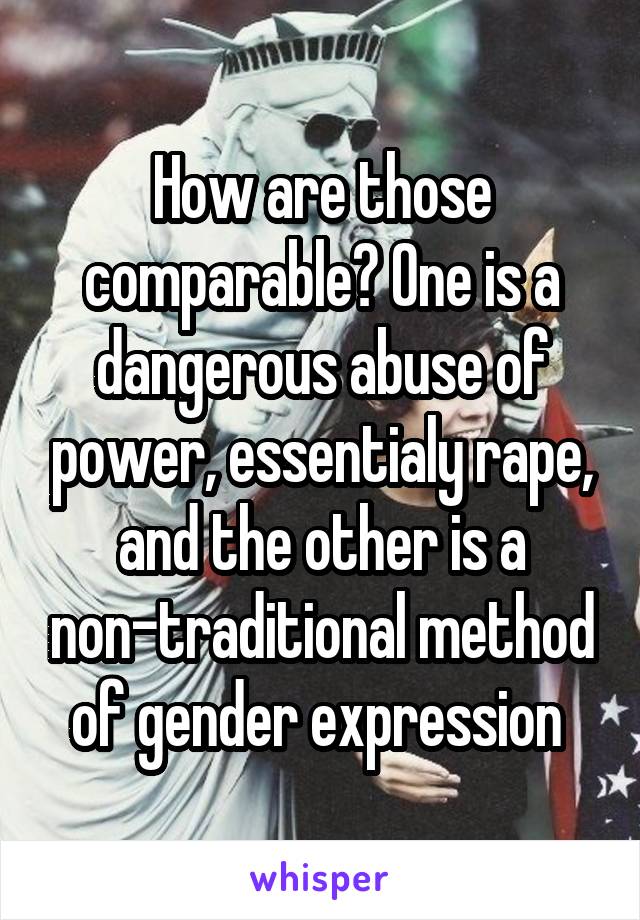 How are those comparable? One is a dangerous abuse of power, essentialy rape, and the other is a non-traditional method of gender expression 