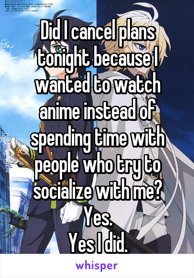 Did I cancel plans tonight because I wanted to watch anime instead of spending time with people who try to socialize with me?
Yes.
Yes I did.