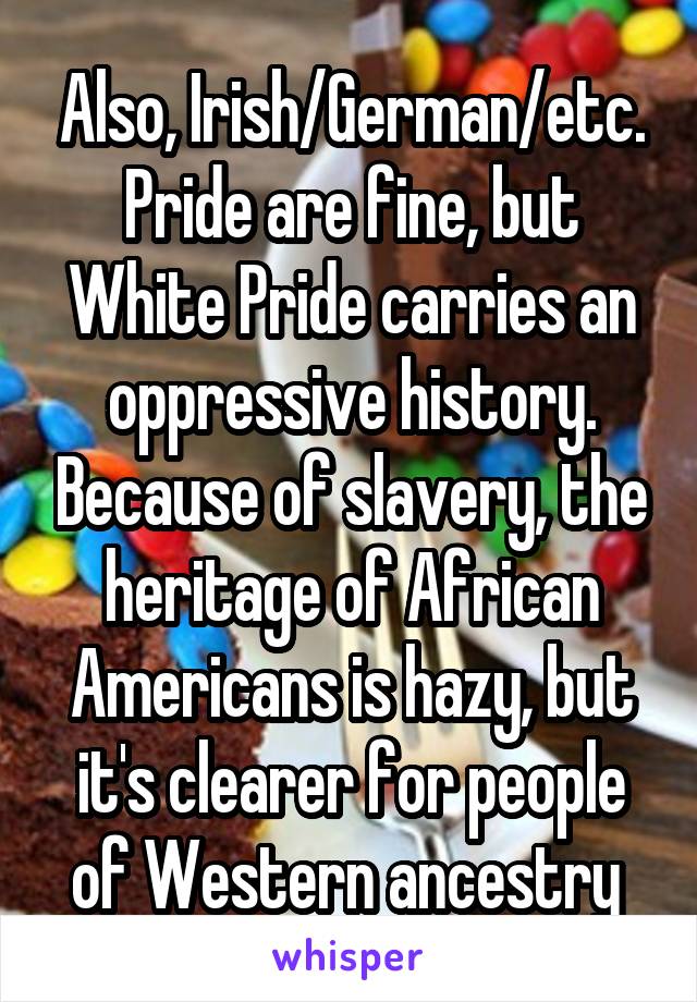 Also, Irish/German/etc. Pride are fine, but White Pride carries an oppressive history. Because of slavery, the heritage of African Americans is hazy, but it's clearer for people of Western ancestry 