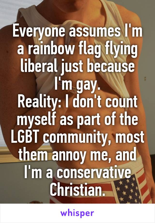  Everyone assumes I'm a rainbow flag flying liberal just because I'm gay.
Reality: I don't count myself as part of the LGBT community, most them annoy me, and I'm a conservative Christian.