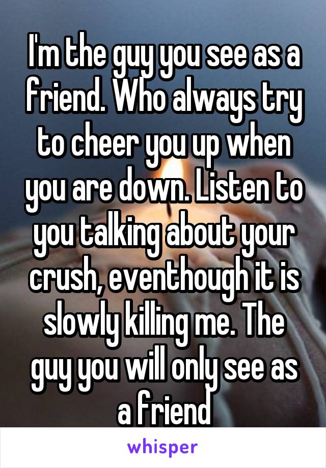 I'm the guy you see as a friend. Who always try to cheer you up when you are down. Listen to you talking about your crush, eventhough it is slowly killing me. The guy you will only see as a friend