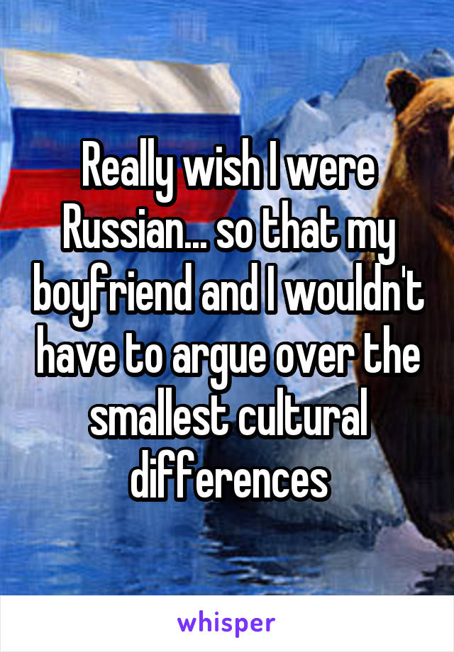 Really wish I were Russian... so that my boyfriend and I wouldn't have to argue over the smallest cultural differences