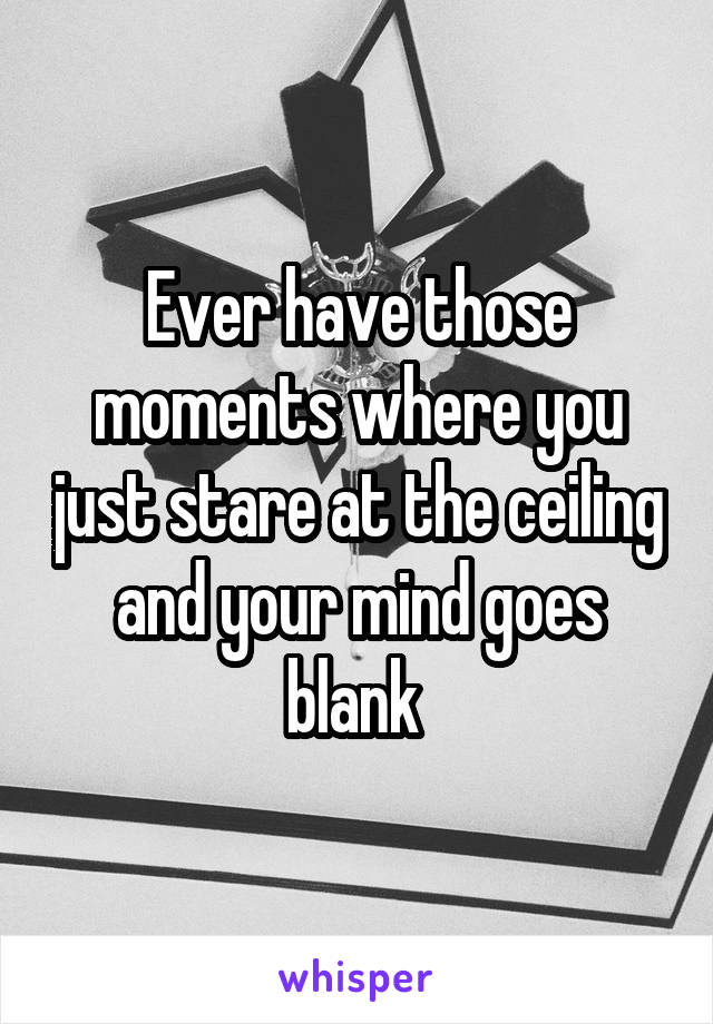 Ever have those moments where you just stare at the ceiling and your mind goes blank 