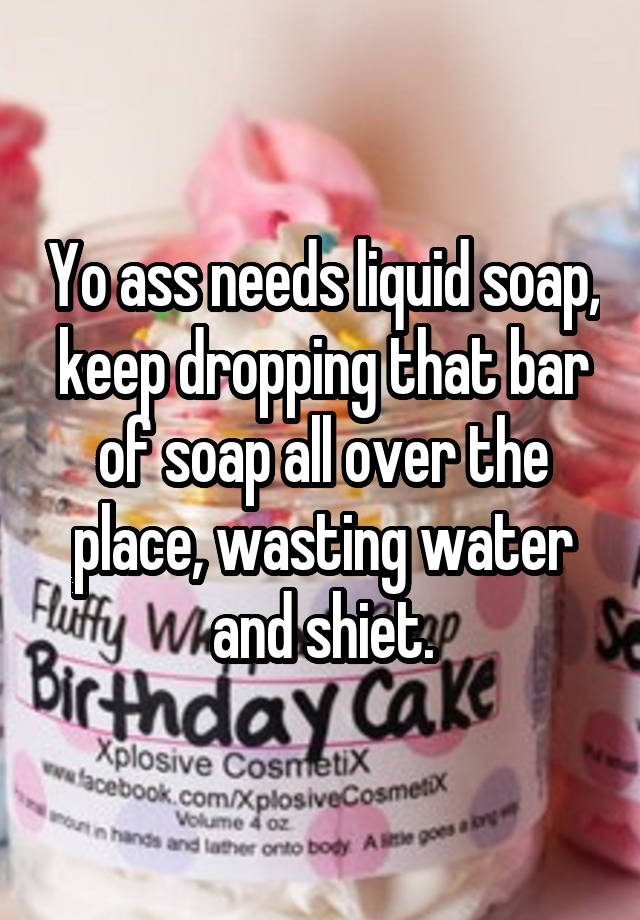 Yo ass needs liquid soap, keep dropping that bar of soap all over the ...