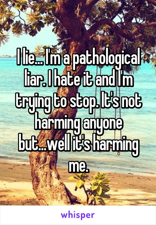 I lie... I'm a pathological liar. I hate it and I'm trying to stop. It's not harming anyone but...well it's harming me.