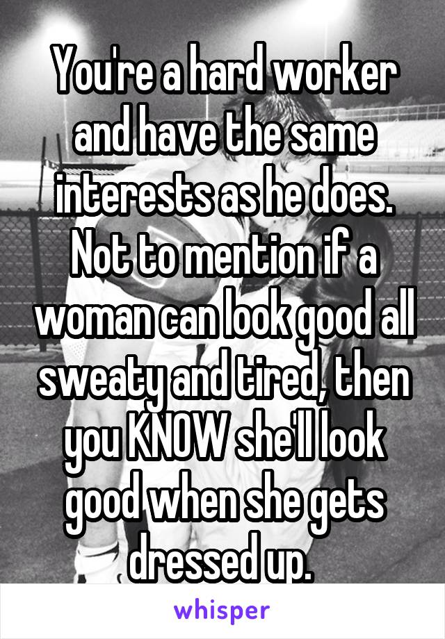 You're a hard worker and have the same interests as he does. Not to mention if a woman can look good all sweaty and tired, then you KNOW she'll look good when she gets dressed up. 