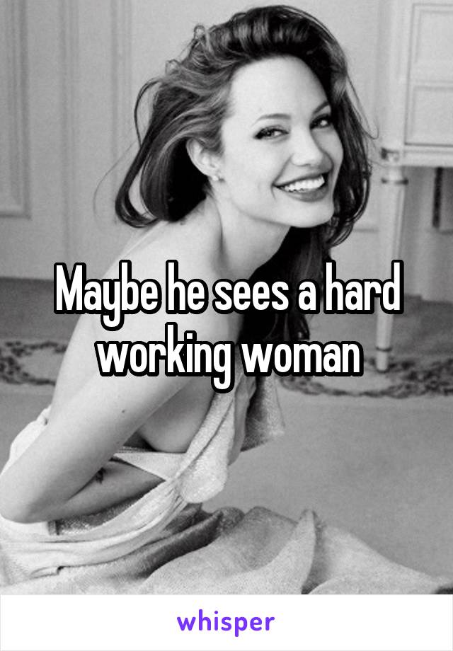 Maybe he sees a hard working woman