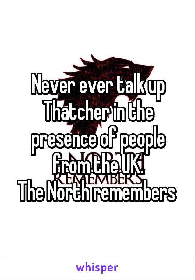 Never ever talk up Thatcher in the presence of people from the UK.
The North remembers 