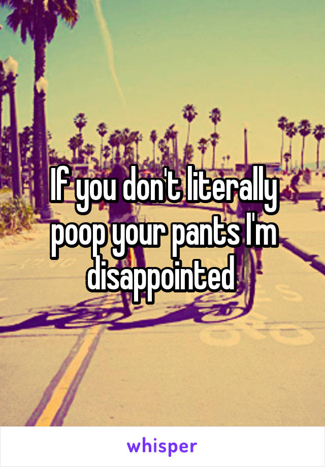 If you don't literally poop your pants I'm disappointed 