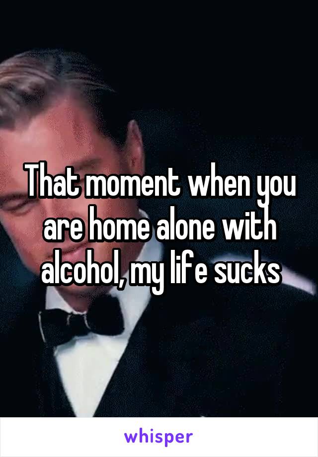 That moment when you are home alone with alcohol, my life sucks