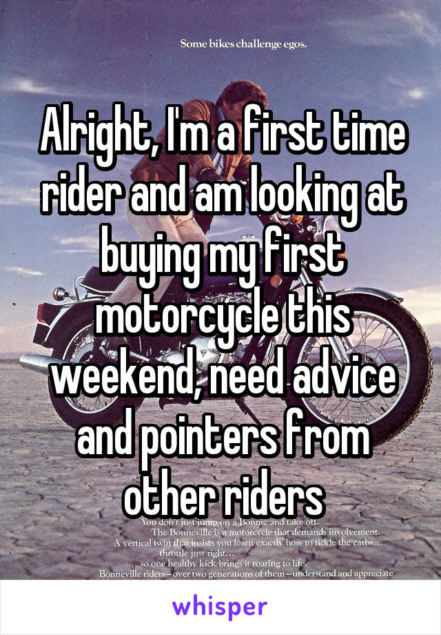 Alright, I'm a first time rider and am looking at buying my first motorcycle this weekend, need advice and pointers from other riders