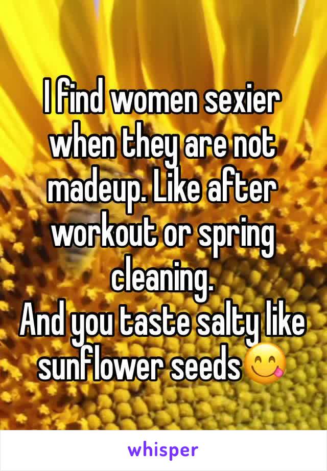 I find women sexier when they are not madeup. Like after workout or spring cleaning. 
And you taste salty like sunflower seeds😋