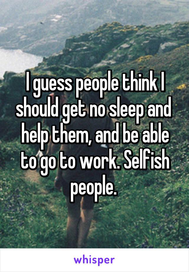 I guess people think I should get no sleep and  help them, and be able to go to work. Selfish people. 