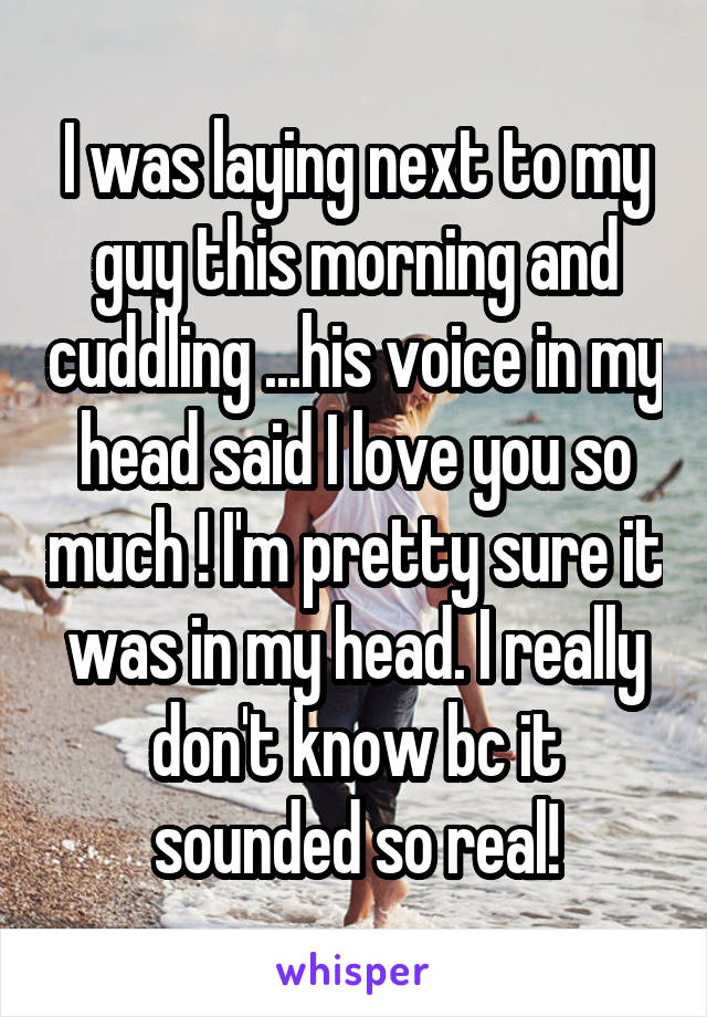 I was laying next to my guy this morning and cuddling ...his voice in my head said I love you so much ! I'm pretty sure it was in my head. I really don't know bc it sounded so real!